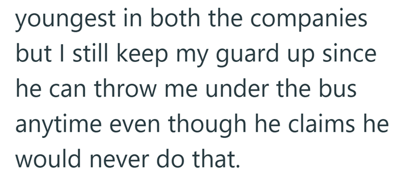 youngest in both the companies but I still keep my guard up since he can throw me under the bus anytime even though he claims he would never do that.