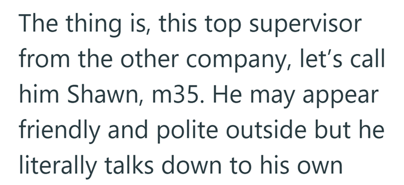 The thing is, this top supervisor from the other company, let's call him Shawn, m35. He may appear friendly and polite outside but he literally talks down to his own.