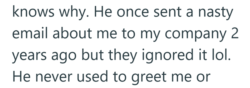 knows why. He once sent a nasty email about me to my company 2 years ago but they ignored it lol. He never used to greet me or
