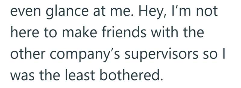 even glance at me. Hey, I'm not here to make friends with the other company's supervisors so I was the least bothered.