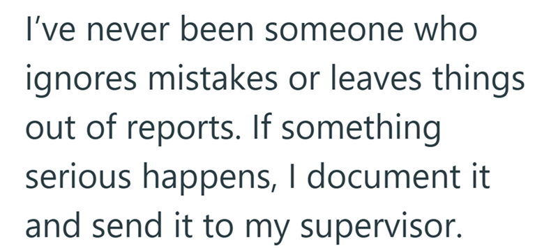 I've never been someone who ignores mistakes or leaves things out of reports. If something serious happens, I document it and send it to my supervisor.