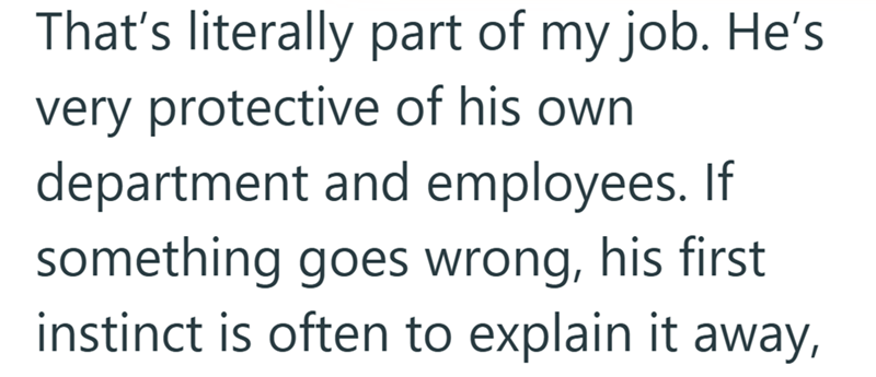 That's literally part of my job. He's very protective of his own department and employees. If something goes wrong, his first instinct is often to explain it away,