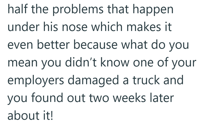 half the problems that happen under his nose which makes it even better because what do you mean you didn't know one of your employers damaged a truck and you found out two weeks later about it!