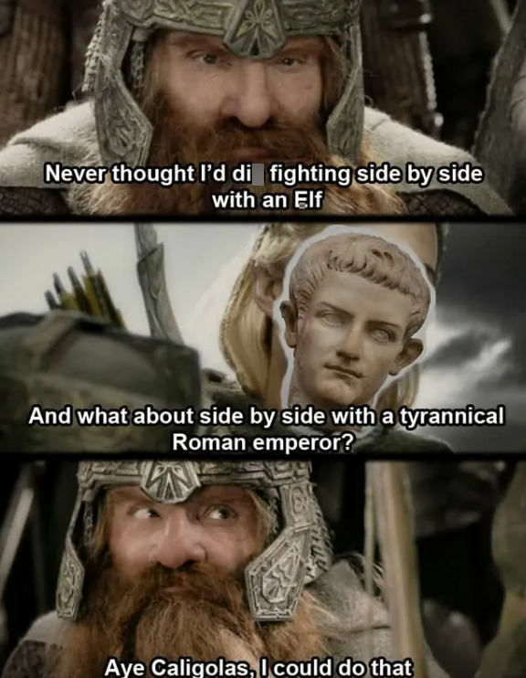 Never thought I'd di fighting side by side with an Elf And what about side by side with a tyrannical Roman emperor? Aye Caligolas, I could do that