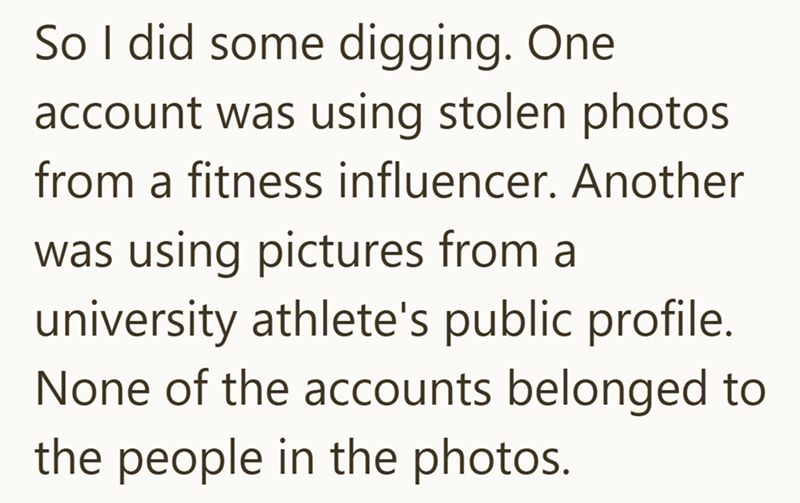 So I did some digging. One account was using stolen photos from a fitness influencer. Another was using pictures from a university athlete's public profile. None of the accounts belonged to the people in the photos.