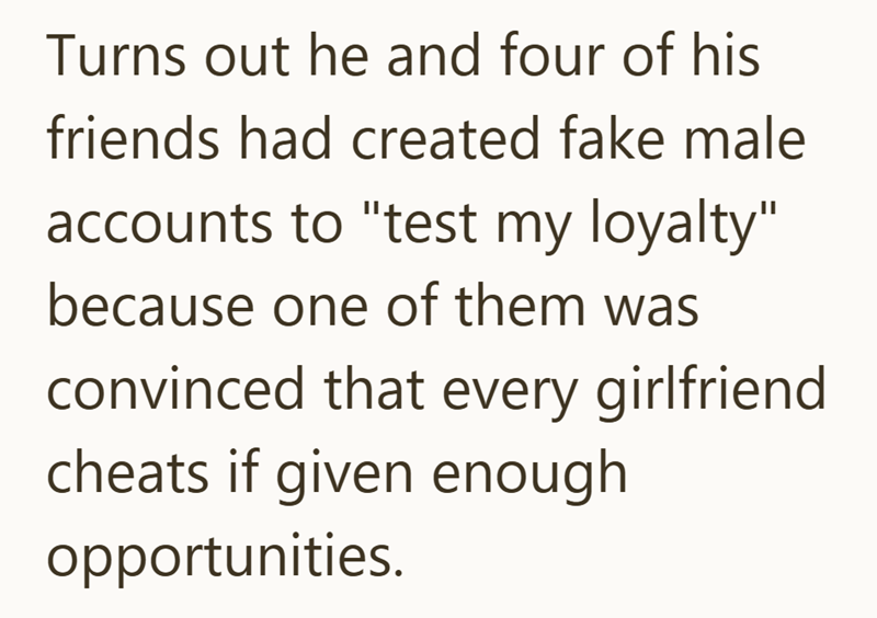 Turns out he and four of his friends had created fake male accounts to "test my loyalty" because one of them was convinced that every girlfriend cheats if given enough opportunities.