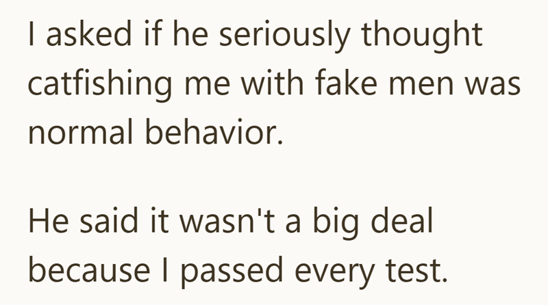 I asked if he seriously thought catfishing me with fake men was normal behavior. He said it wasn't a big deal because I passed every test.