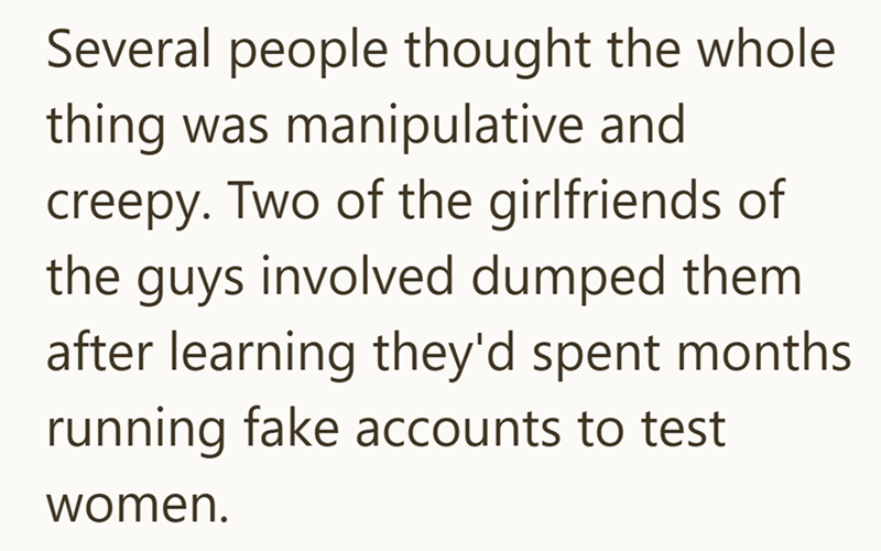 Several people thought the whole thing was manipulative and creepy. Two of the girlfriends of the guys involved dumped them after learning they'd spent months running fake accounts to test women.