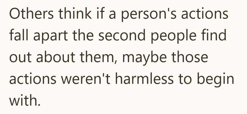Others think if a person's actions fall apart the second people find out about them, maybe those actions weren't harmless to begin with.