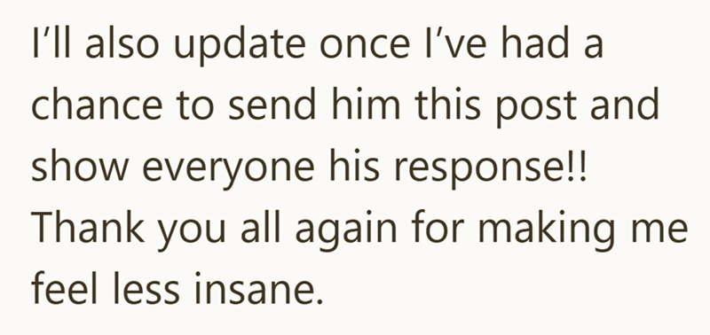I'll also update once I've had a chance to send him this post and show everyone his response!! Thank you all again for making me feel less insane.