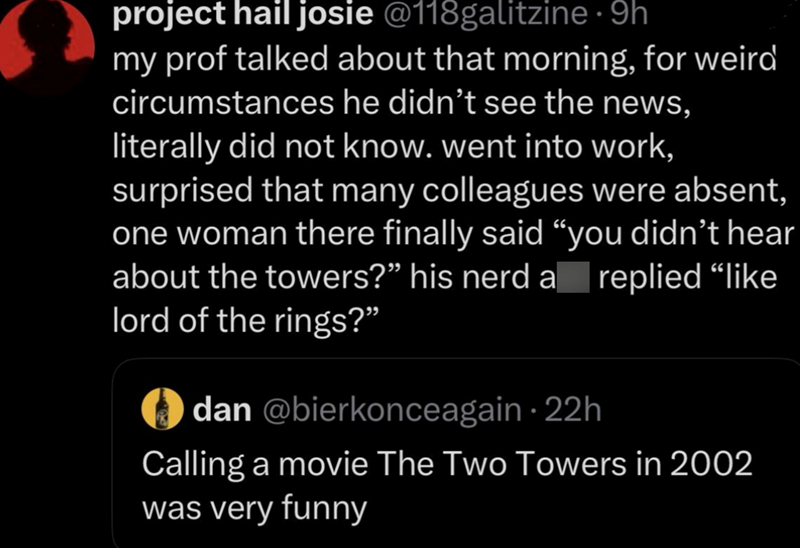 project hail josie @118galitzine · 9h my prof talked about that morning, for weird circumstances he didn't see the news, literally did not know. went into work, surprised that many colleagues were absent, one woman there finally said "you didn't hear about the towers?" his nerd a lord of the rings?" dan @bierkonceagain · 22h replied "like Calling a movie The Two Towers in 2002 was very funny