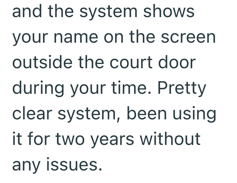 and the system shows your name on the screen outside the court door during your time. Pretty clear system, been using it for two years without any issues.