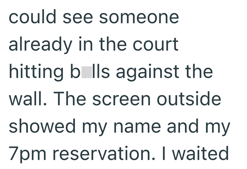 could see someone already in the court hitting balls against the wall. The screen outside showed my name and my 7pm reservation. I waited