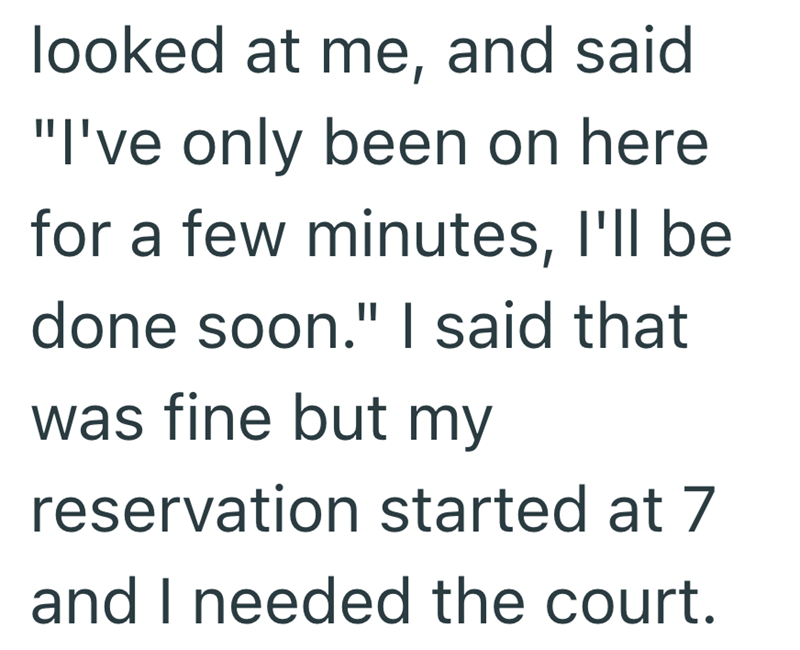 looked at me, and said "I've only been on here for a few minutes, I'll be done soon." I said that was fine but my reservation started at 7 and I needed the court.