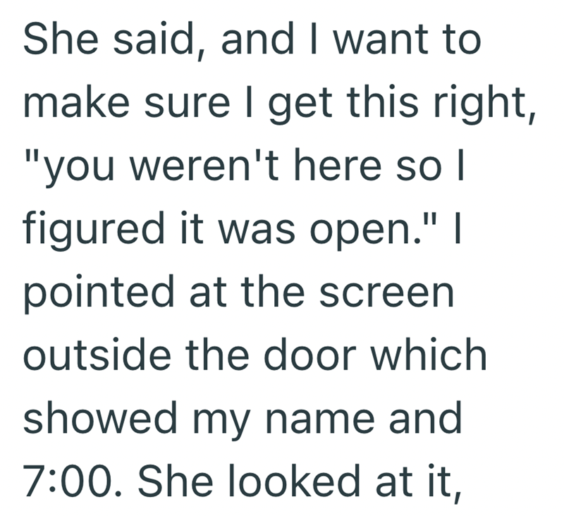 She said, and I want to make sure I get this right, "you weren't here so I figured it was open." I pointed at the screen outside the door which showed my name and 7:00. She looked at it,