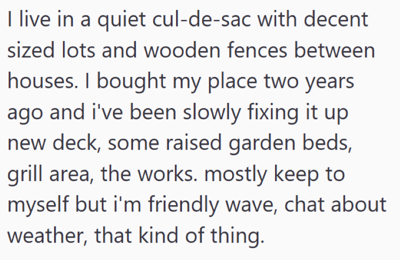 I live in a quiet cul-de-sac with decent sized lots and wooden fences between houses. I bought my place two years ago and i've been slowly fixing it up new deck, some raised garden beds, grill area, the works. mostly keep to myself but i'm friendly wave, chat about weather, that kind of thing.
