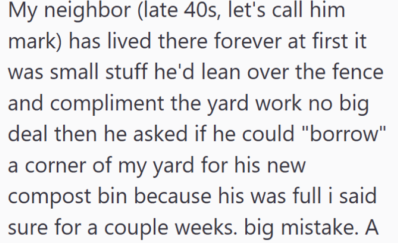 My neighbor (late 40s, let's call him mark) has lived there forever at first it was small stuff he'd lean over the fence and compliment the yard work no big deal then he asked if he could "borrow" a corner of my yard for his new compost bin because his was full i said sure for a couple weeks. big mistake. A