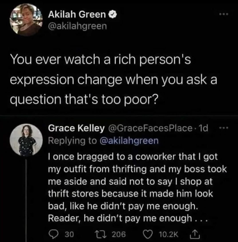 Akilah Green @akilahgreen You ever watch a rich person's expression change when you ask a question that's too poor? Grace Kelley @GraceFaces Place 1d Replying to @akilahgreen I once bragged to a coworker that I got my outfit from thrifting and my boss took me aside and said not to say I shop at thrift stores because it made him look bad, like he didn't pay me enough. Reader, he didn't pay me enough... 30 17206 10.2K 1