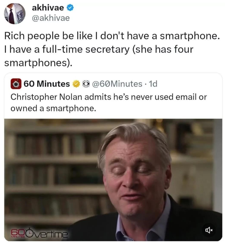 akhivae @akhivae Rich people be like I don't have a smartphone. I have a full-time secretary (she has four smartphones). 60 Minutes @60Minutes 1d Christopher Nolan admits he's never used email or owned a smartphone. 600vertime
