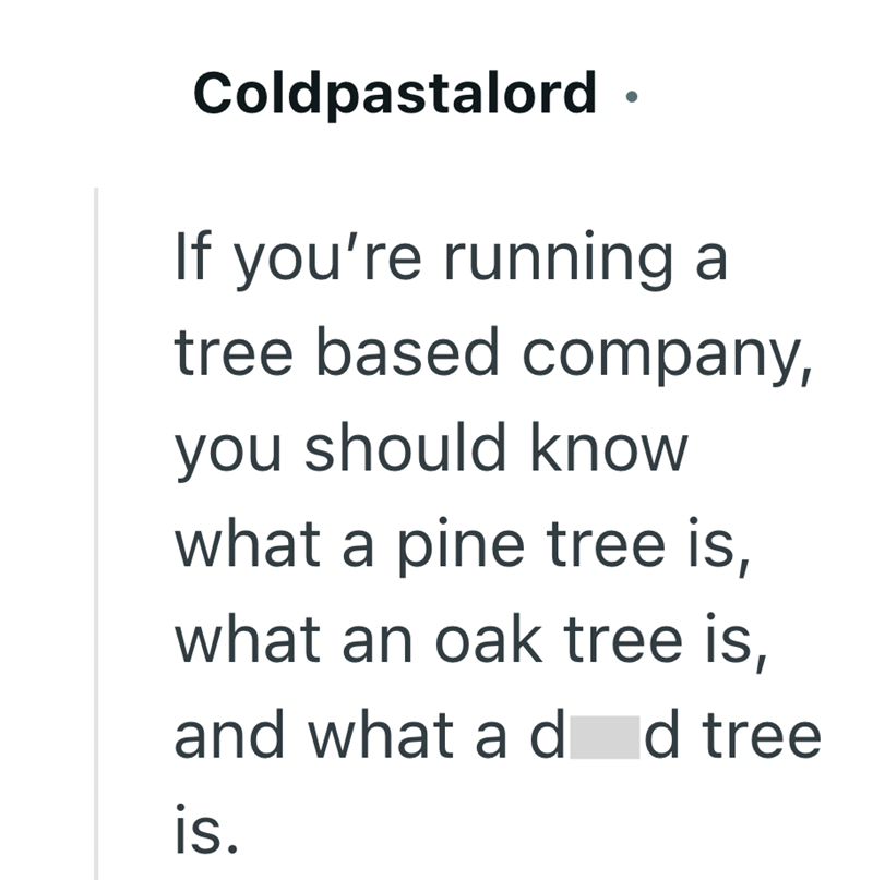Coldpastalord • If you're running a tree based company, you should know what a pine tree is, what an oak tree is, and what a d d tree is.