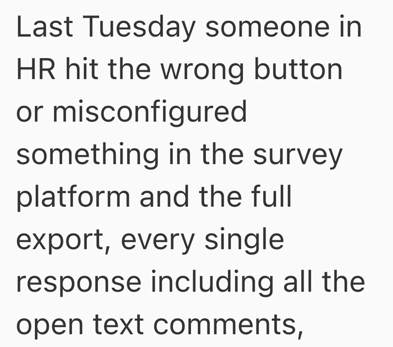 Last Tuesday someone in HR hit the wrong button or misconfigured something in the survey platform and the full export, every single response including all the open text comments,