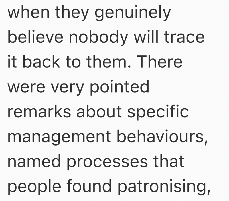 when they genuinely believe nobody will trace. it back to them. There were very pointed remarks about specific management behaviours, named processes that people found patronising,
