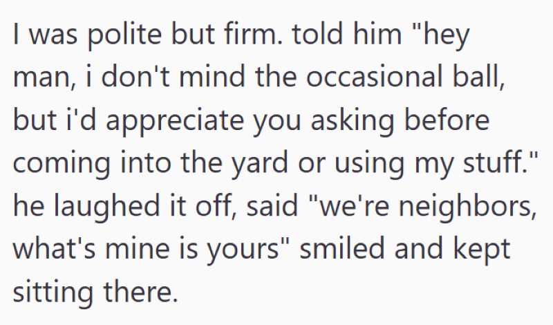 I was polite but firm. told him "hey man, i don't mind the occasional ball, but i'd appreciate you asking before coming into the yard or using my stuff." he laughed it off, said "we're neighbors, what's mine is yours" smiled and kept sitting there.
