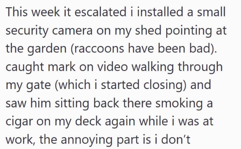 This week it escalated i installed a small security camera on my shed pointing at the garden (raccoons have been bad). caught mark on video walking through my gate (which i started closing) and saw him sitting back there smoking a cigar on my deck again while i was at work, the annoying part is i don't