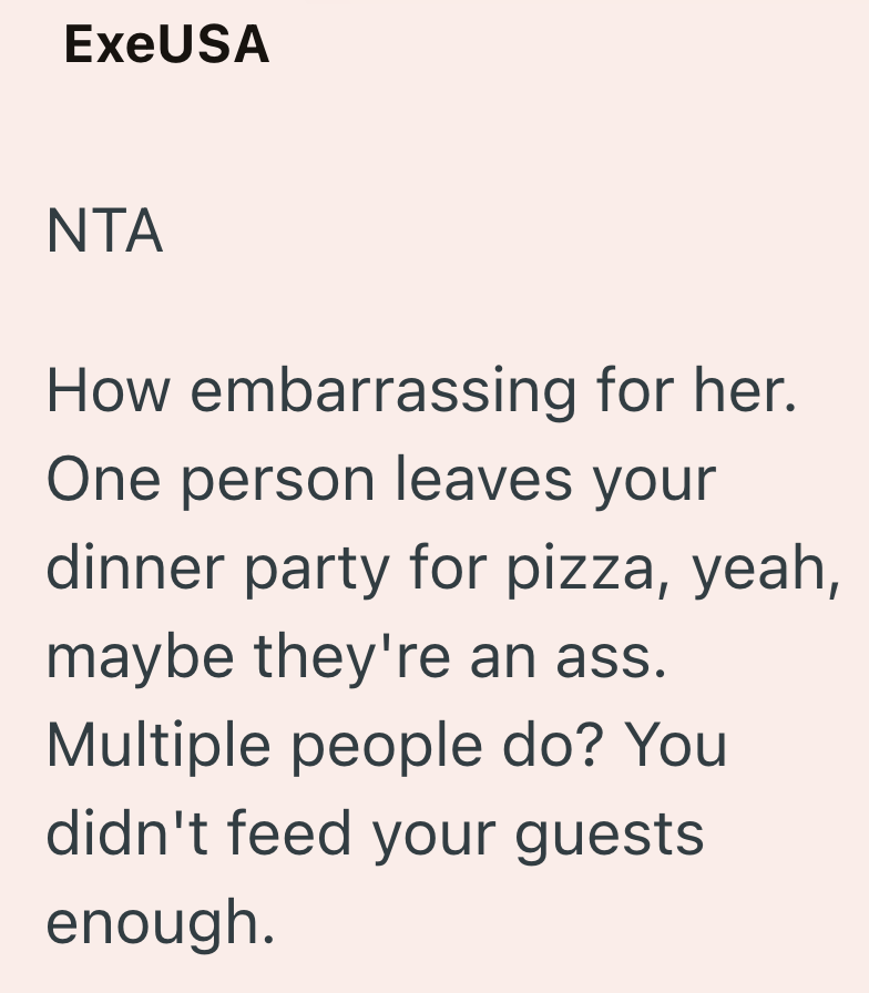 ExeUSA NTA How embarrassing for her. One person leaves your dinner party for pizza, yeah, maybe they're an ass. Multiple people do? You didn't feed your guests enough.