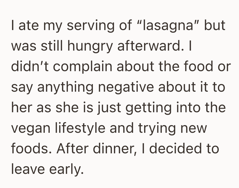 I ate my serving of "lasagna" but was still hungry afterward. I didn't complain about the food or say anything negative about it to her as she is just getting into the vegan lifestyle and trying new foods. After dinner, I decided to leave early.