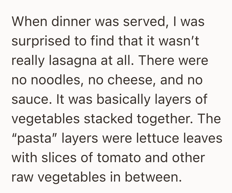 When dinner was served, I was surprised to find that it wasn't really lasagna at all. There were no noodles, no cheese, and no sauce. It was basically layers of vegetables stacked together. The "pasta" layers were lettuce leaves with slices of tomato and other raw vegetables in between.