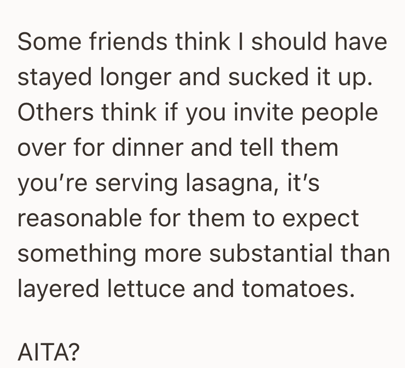 Some friends think I should have stayed longer and sucked it up. Others think if you invite people over for dinner and tell them you're serving lasagna, it's reasonable for them to expect something more substantial than layered lettuce and tomatoes. AITA?