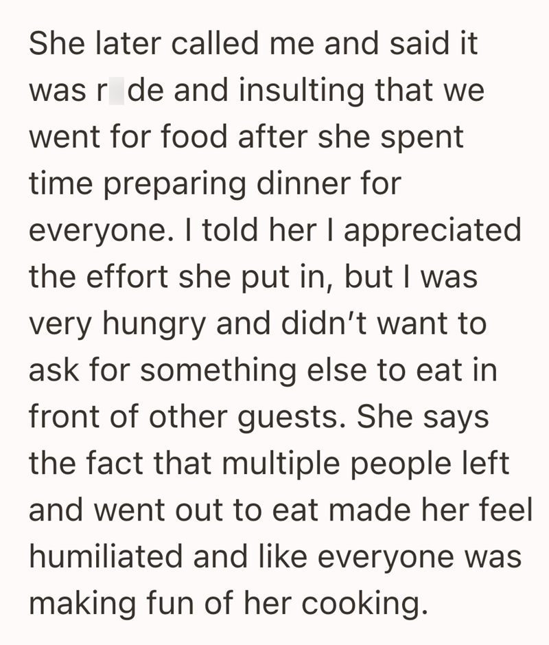 She later called me and said it was r de and insulting that we went for food after she spent time preparing dinner for everyone. I told her I appreciated the effort she put in, but I was very hungry and didn't want to ask for something else to eat in front of other guests. She says the fact that multiple people left and went out to eat made her feel humiliated and like everyone was making fun of her cooking.