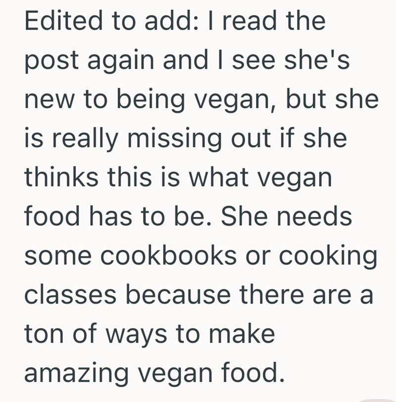 Edited to add: I read the post again and I see she's new to being vegan, but she is really missing out if she thinks this is what vegan food has to be. She needs some cookbooks or cooking. classes because there are a ton of ways to make amazing vegan food.