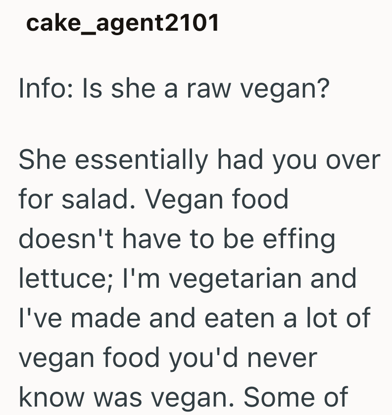 cake_agent2101 Info: Is she a raw vegan? She essentially had you over for salad. Vegan food doesn't have to be effing lettuce; I'm vegetarian and I've made and eaten a lot of vegan food you'd never know was vegan. Some of