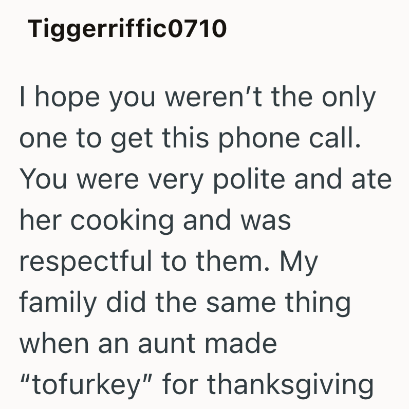 Tiggerriffic0710 I hope you weren't the only one to get this phone call. You were very polite and ate her cooking and was respectful to them. My family did the same thing when an aunt made "tofurkey" for thanksgiving