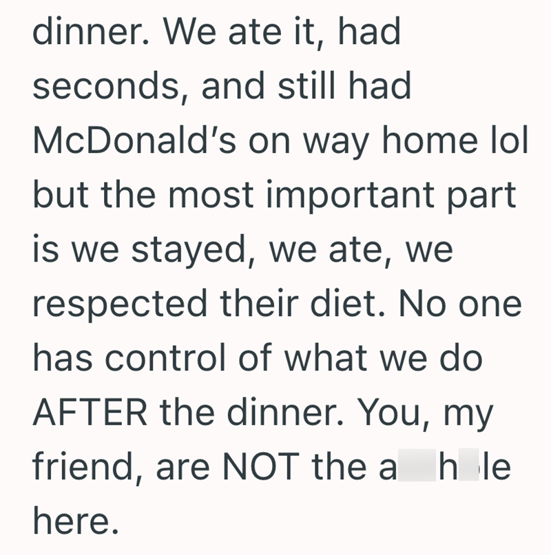 dinner. We ate it, had seconds, and still had McDonald's on way home lol but the most important part is we stayed, we ate, we respected their diet. No one has control of what we do AFTER the dinner. You, my friend, are NOT the a hle here.