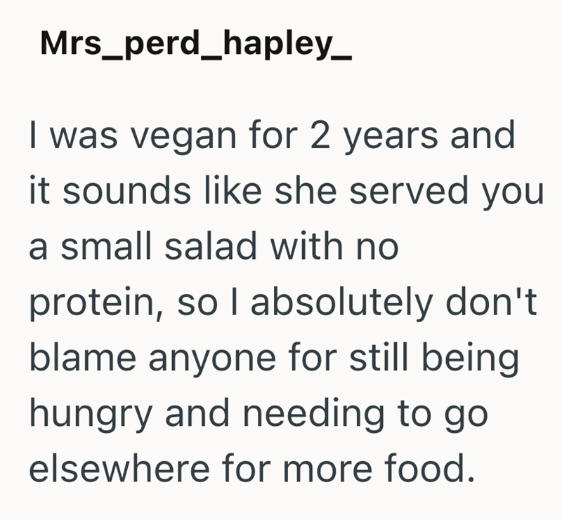 Mrs_perd_hapley_ I was vegan for 2 years and it sounds like she served you a small salad with no protein, so I absolutely don't blame anyone for still being hungry and needing to go elsewhere for more food.