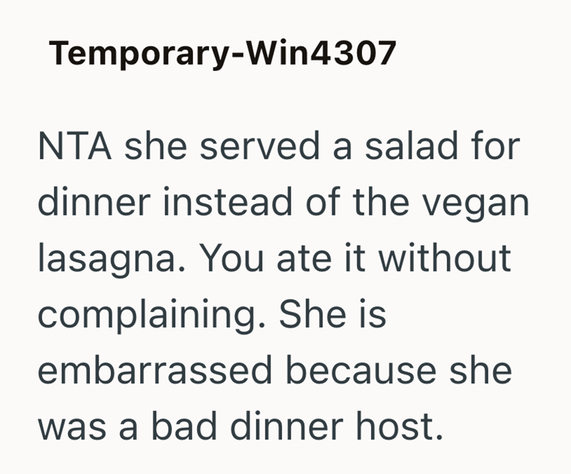 Temporary-Win4307 NTA she served a salad for dinner instead of the vegan lasagna. You ate it without complaining. She is embarrassed because she was a bad dinner host.