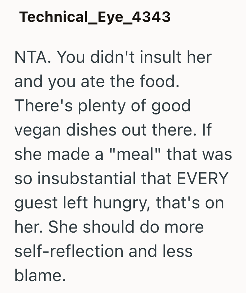 Technical_Eye_4343 NTA. You didn't insult her and you ate the food. There's plenty of good vegan dishes out there. If she made a "meal" that was so insubstantial that EVERY guest left hungry, that's on her. She should do more self-reflection and less blame.