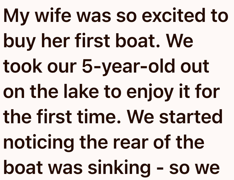My wife was so excited to buy her first boat. We took our 5-year-old out on the lake to enjoy it for the first time. We started noticing the rear of the boat was sinking - so we