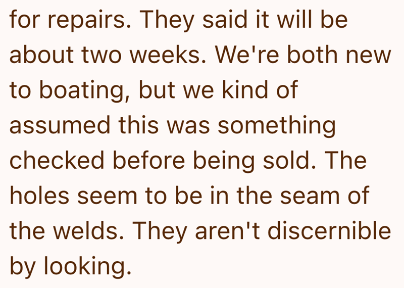 for repairs. They said it will be about two weeks. We're both new to boating, but we kind of assumed this was something checked before being sold. The holes seem to be in the seam of the welds. They aren't discernible by looking.