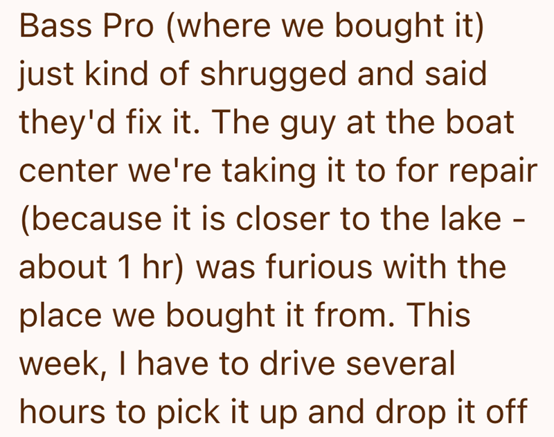 Bass Pro (where we bought it) just kind of shrugged and said they'd fix it. The guy at the boat center we're taking it to for repair (because it is closer to the lake - about 1 hr) was furious with the place we bought it from. This week, I have to drive several hours to pick it up and drop it off