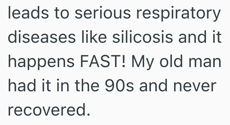 leads to serious respiratory diseases like silicosis and it happens FAST! My old man had it in the 90s and never recovered.