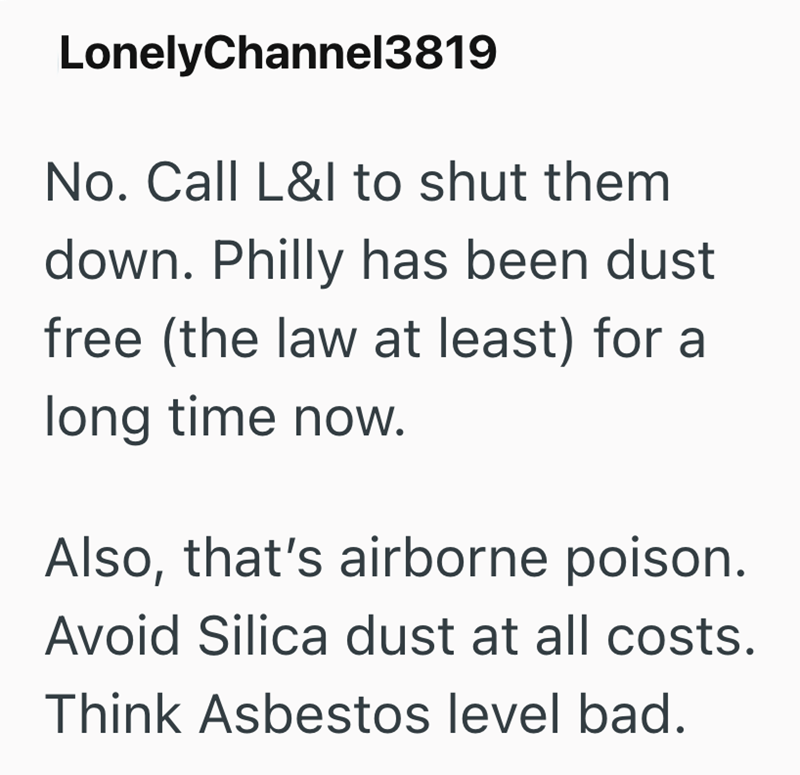 LonelyChannel3819 No. Call L&l to shut them down. Philly has been dust free (the law at least) for a long time now. Also, that's airborne poison. Avoid Silica dust at all costs. Think Asbestos level bad.