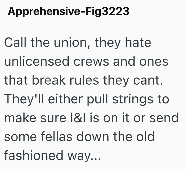 Apprehensive-Fig3223 Call the union, they hate unlicensed crews and ones that break rules they cant. They'll either pull strings to make sure I&I is on it or send some fellas down the old fashioned way...
