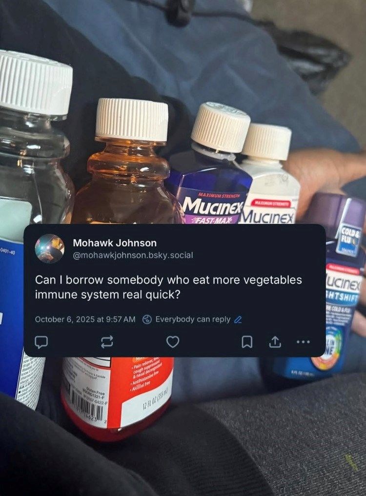 0401-40 Mohawk Johnson MAXIMUM STRENGTH Mucinex FAST-MAX MUCINEX @mohawkjohnson.bsky.social Can I borrow somebody who eat more vegetables immune system real quick? October 6, 2025 at 9:57 AM Everybody can reply ប 01221-F W7-0422-F M Pain reli count s &nasala Antihistamine Alle 12 FL 02 (555 COLD FLU ucinex HTSHIFT COLD&R