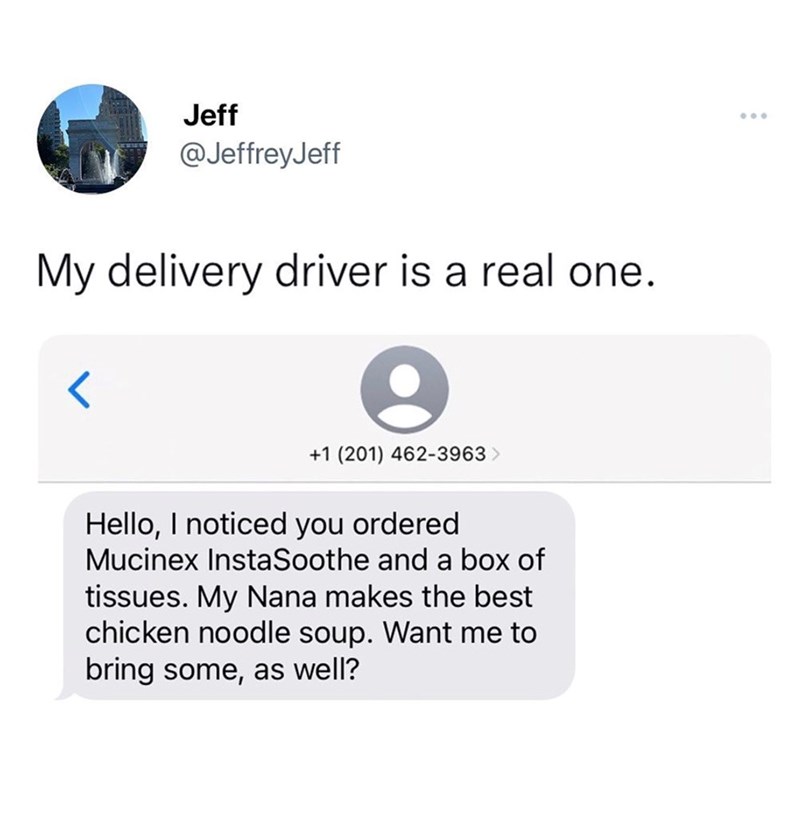 Jeff @JeffreyJeff My delivery driver is a real one. +1 (201) 462-3963 > Hello, I noticed you ordered Mucinex InstaSoothe and a box of tissues. My Nana makes the best chicken noodle soup. Want me to bring some, as well?