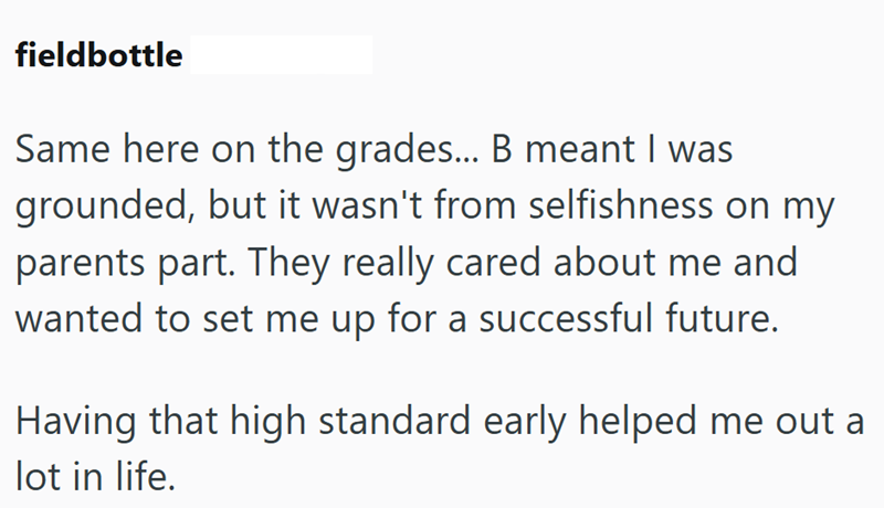 fieldbottle Same here on the grades... B meant I was grounded, but it wasn't from selfishness on my parents part. They really cared about me and wanted to set me up for a successful future. Having that high standard early helped me out a lot in life.