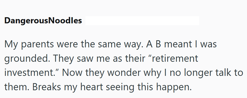 DangerousNoodles My parents were the same way. A B meant I was grounded. They saw me as their "retirement investment." Now they wonder why I no longer talk to them. Breaks my heart seeing this happen.